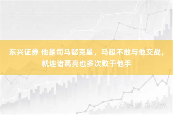 东兴证券 他是司马懿克星，马超不敢与他交战，就连诸葛亮也多次败于他手