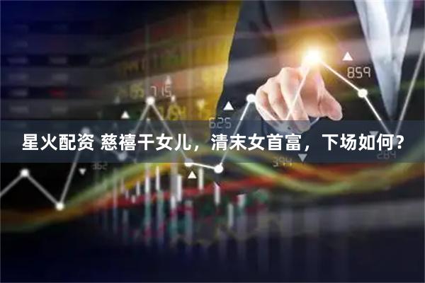 星火配资 慈禧干女儿，清末女首富，下场如何？