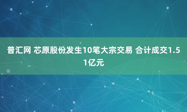 普汇网 芯原股份发生10笔大宗交易 合计成交1.51亿元