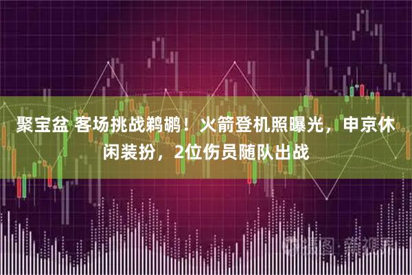 聚宝盆 客场挑战鹈鹕！火箭登机照曝光，申京休闲装扮，2位伤员随队出战