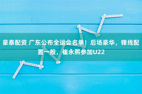 豪泰配资 广东公布全运会名单！后场豪华，锋线配置一般，崔永熙参加U22