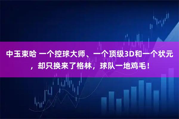 中玉束哈 一个控球大师、一个顶级3D和一个状元，却只换来了格林，球队一地鸡毛！
