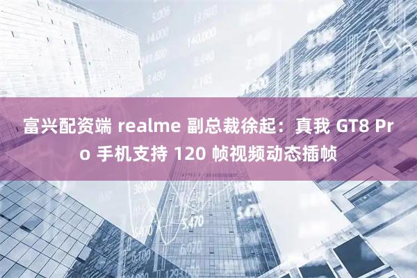 富兴配资端 realme 副总裁徐起：真我 GT8 Pro 手机支持 120 帧视频动态插帧