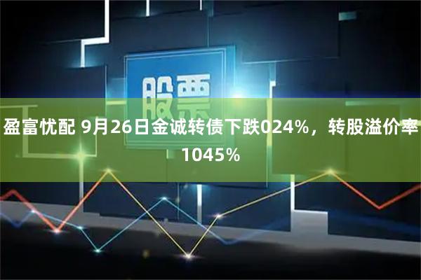 盈富忧配 9月26日金诚转债下跌024%，转股溢价率1045%