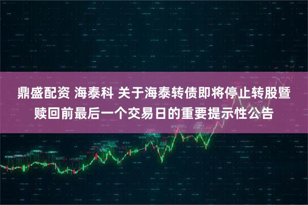 鼎盛配资 海泰科 关于海泰转债即将停止转股暨赎回前最后一个交易日的重要提示性公告
