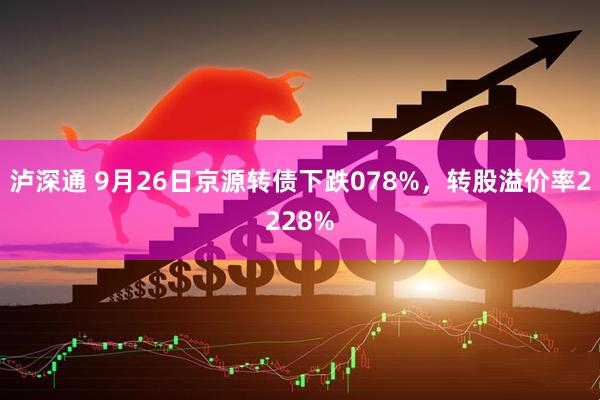 泸深通 9月26日京源转债下跌078%，转股溢价率2228%