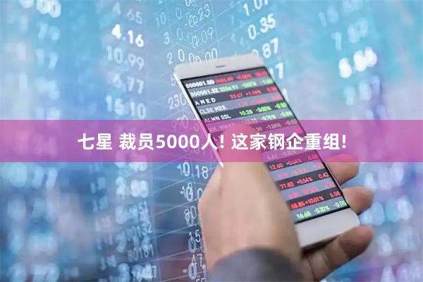 七星 裁员5000人! 这家钢企重组!