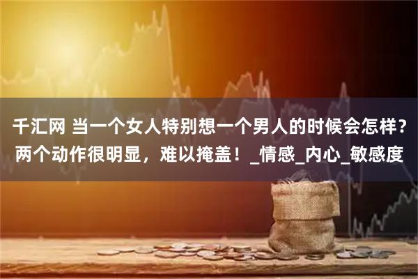 千汇网 当一个女人特别想一个男人的时候会怎样?两个动作很明显,难以掩盖!_情感_内心_敏感度
