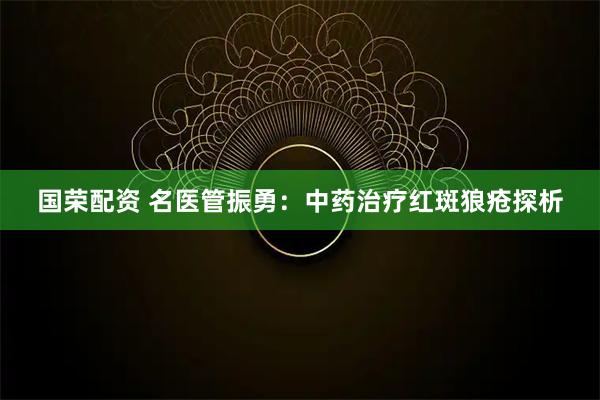 国荣配资 名医管振勇：中药治疗红斑狼疮探析