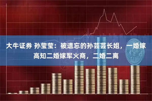 大牛证券 孙莹莹：被遗忘的孙芸芸长姐，一婚嫁高知二婚嫁军火商，二婚二离