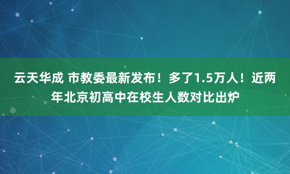 云天华成 市教委最新发布!多了1.5万人!近两年北京初高中在校生人数对比出炉