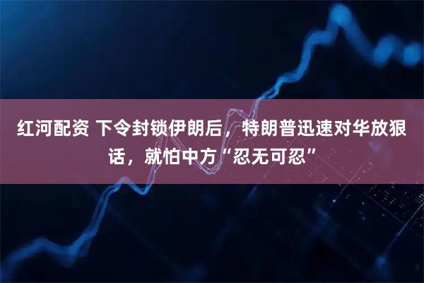 红河配资 下令封锁伊朗后，特朗普迅速对华放狠话，就怕中方“忍无可忍”