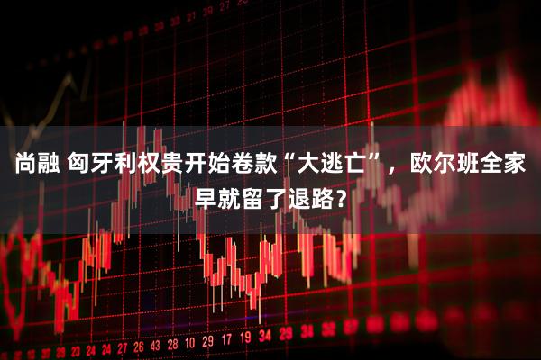 尚融 匈牙利权贵开始卷款“大逃亡”，欧尔班全家早就留了退路？