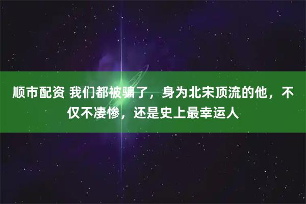 顺市配资 我们都被骗了，身为北宋顶流的他，不仅不凄惨，还是史上最幸运人