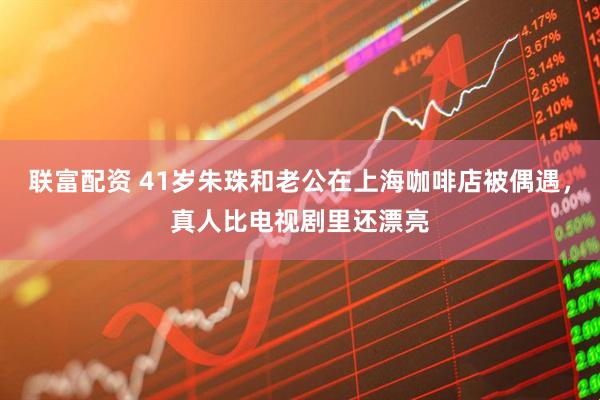 联富配资 41岁朱珠和老公在上海咖啡店被偶遇，真人比电视剧里还漂亮