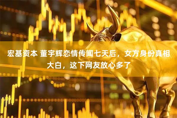宏基资本 董宇辉恋情传闻七天后，女方身份真相大白，这下网友放心多了
