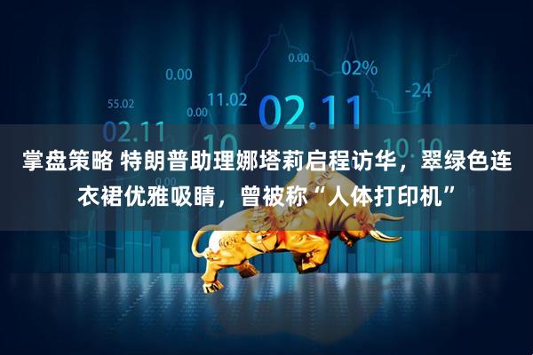 掌盘策略 特朗普助理娜塔莉启程访华，翠绿色连衣裙优雅吸睛，曾被称“人体打印机”