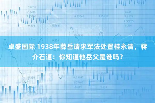 卓盛国际 1938年薛岳请求军法处置桂永清，蒋介石道：你知道他岳父是谁吗？