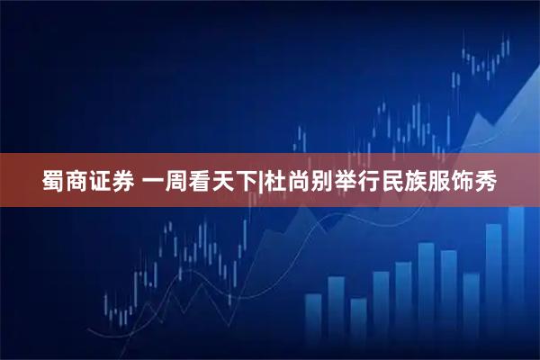 蜀商证券 一周看天下|杜尚别举行民族服饰秀