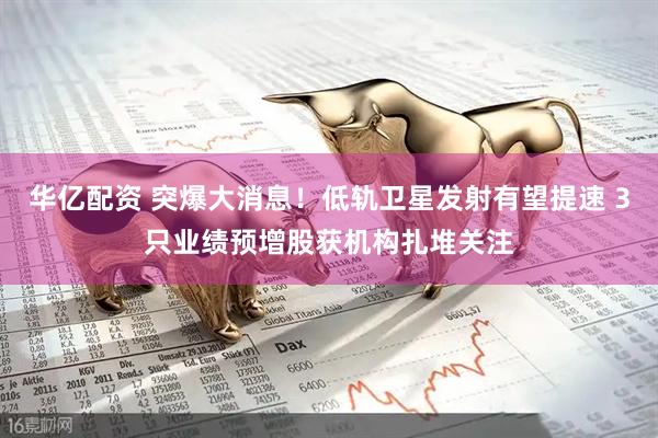 华亿配资 突爆大消息！低轨卫星发射有望提速 3只业绩预增股获机构扎堆关注