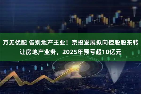 万无优配 告别地产主业!京投发展拟向控股股东转让房地产业务,2025年预亏超10亿元
