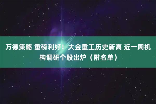 万德策略 重磅利好！大金重工历史新高 近一周机构调研个股出炉（附名单）