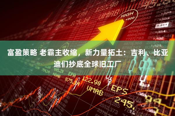 富盈策略 老霸主收缩，新力量拓土：吉利、比亚迪们抄底全球旧工厂