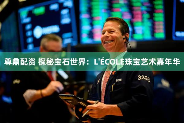 尊鼎配资 探秘宝石世界：L'ÉCOLE珠宝艺术嘉年华