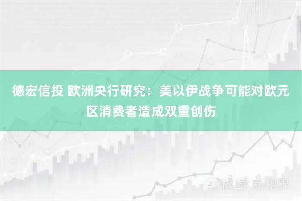 德宏信投 欧洲央行研究:美以伊战争可能对欧元区消费者造成双重创伤