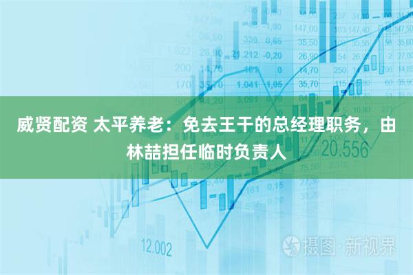 威贤配资 太平养老：免去王干的总经理职务，由林喆担任临时负责人