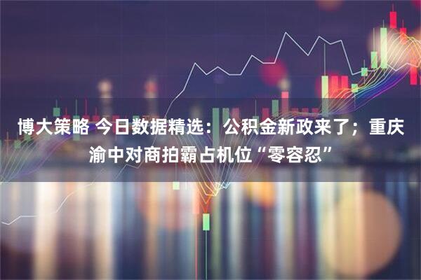 博大策略 今日数据精选：公积金新政来了；重庆渝中对商拍霸占机位“零容忍”