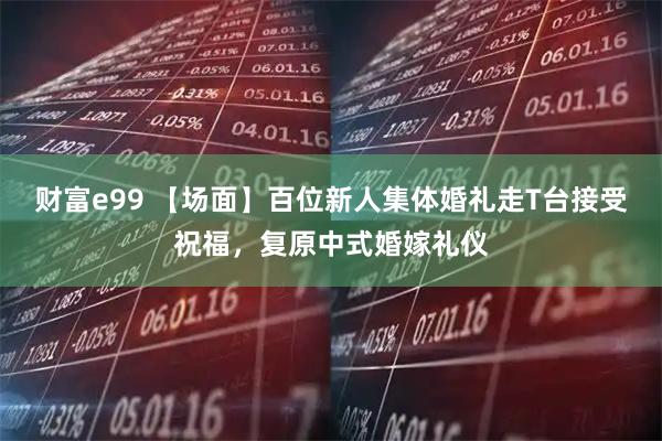 财富e99 【场面】百位新人集体婚礼走T台接受祝福，复原中式婚嫁礼仪