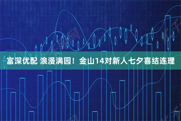 富深优配 浪漫满园！金山14对新人七夕喜结连理