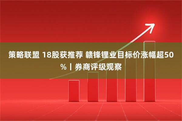 策略联盟 18股获推荐 赣锋锂业目标价涨幅超50%丨券商评级观察