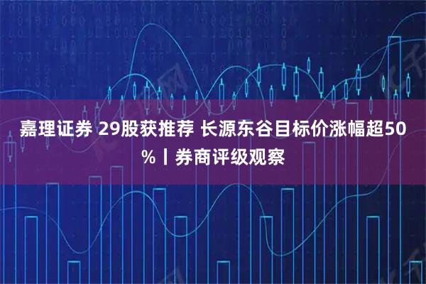 嘉理证券 29股获推荐 长源东谷目标价涨幅超50%丨券商评级观察