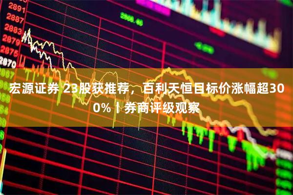 宏源证券 23股获推荐，百利天恒目标价涨幅超300%丨券商评级观察